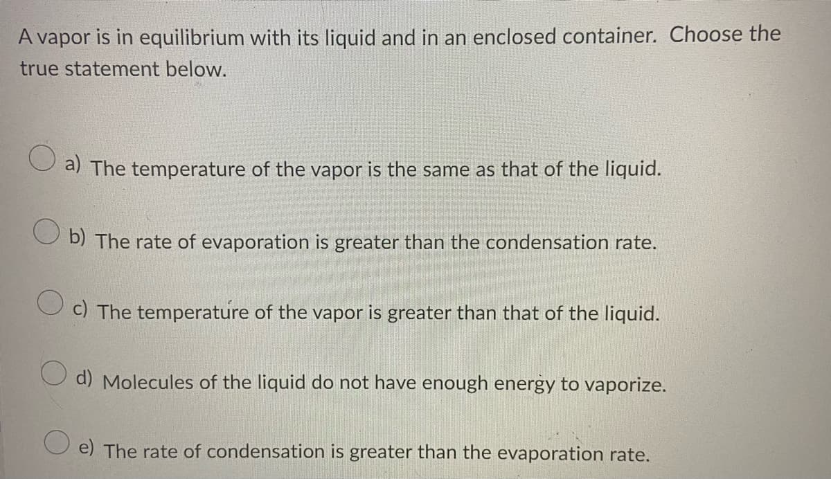 A vapor is in equilibrium with its liquid and in an enclosed container. Choose the
true statement below.
a) The temperature of the vapor is the same as that of the liquid.
b) The rate of evaporation is greater than the condensation rate.
O c) The temperature of the vapor is greater than that of the liquid.
O d) Molecules of the liquid do not have enough energy to vaporize.
O e) The rate of condensation is greater than the evaporation rate.
