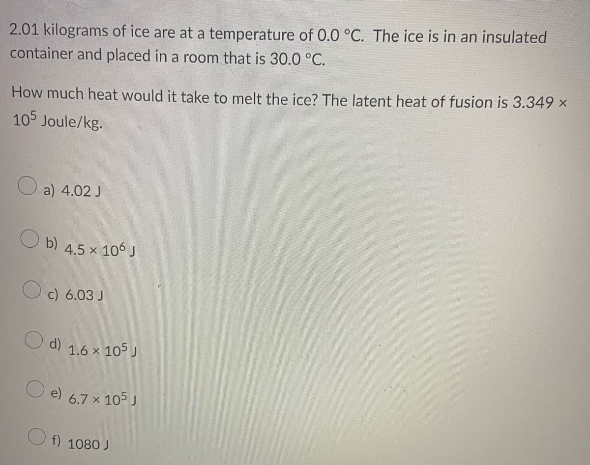 2.01 kilograms of ice are at a temperature of 0.0 °C. The ice is in an insulated
container and placed in a room that is 30.0 °C.
How much heat would it take to melt the ice? The latent heat of fusion is 3.349 x
105 Joule/kg.
a) 4.02 J
O b)
106 J
4.5 x
c) 6.03 J
d)
1.6 x 105 J
e)
6.7 x 105 J
f) 1080 J
