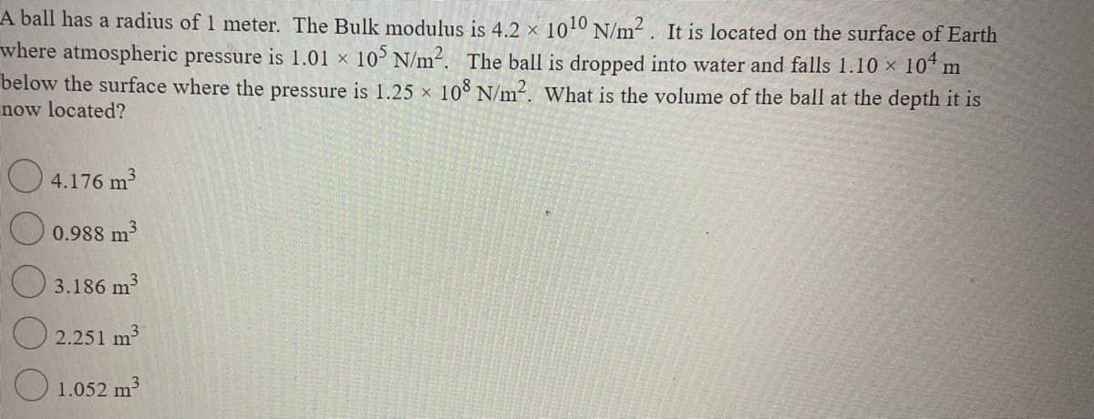 A ball has a radius of 1 meter. The Bulk modulus is 4.2 × 1010 N/m. It is located on the surface of Earth
104 m
where atmospheric pressure is 1.01 x 10 N/m2. The ball is dropped into water and falls 1.10 x
below the surface where the pressure is 1.25 x 10° N/m-. What is the volume of the ball at the depth it is
now located?
O 4.176 m
0.988 m
O 3.186 m
2.251 m
O 1.052 m
