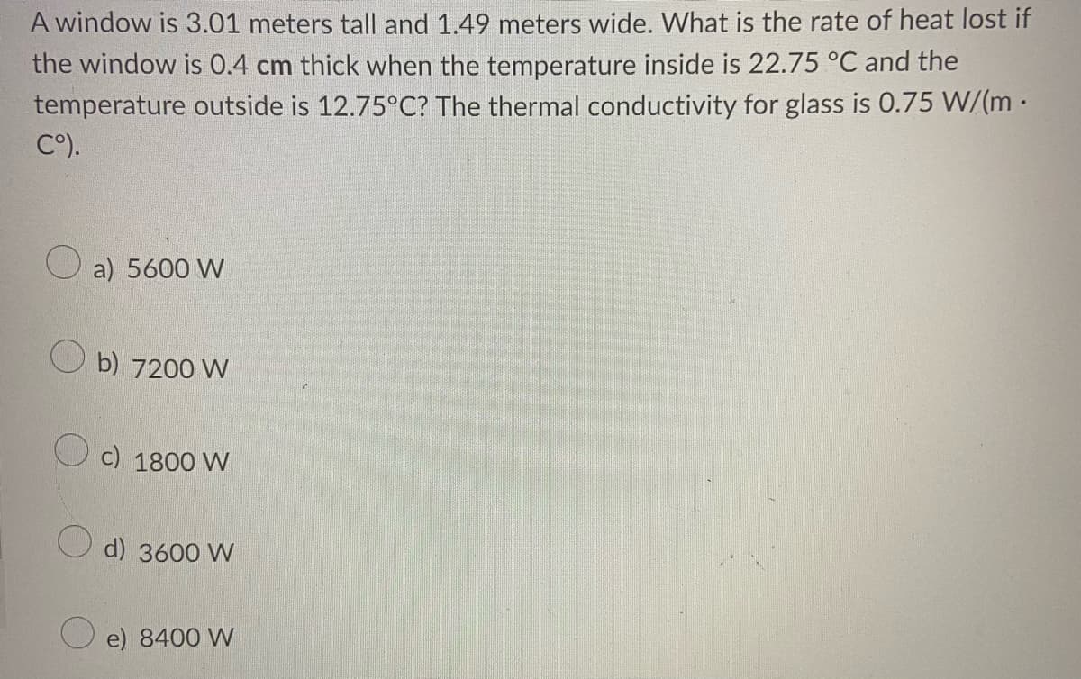 A window is 3.01 meters tall and 1.49 meters wide. What is the rate of heat lost if
the window is 0.4 cm thick when the temperature inside is 22.75 °C and the
temperature outside is 12.75°C? The thermal conductivity for glass is 0.75 W/(m ·
C°).
O a) 5600 W
O b) 7200 W
c) 1800 W
O d) 3600 VW
O e) 8400 W
