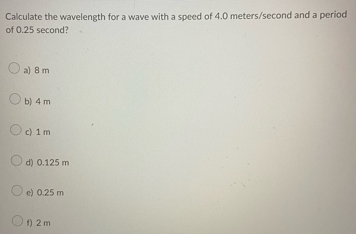 Calculate the wavelength for a wave with a speed of 4.0 meters/second and a period
of 0.25 second?
O a) 8 m
O b) 4 m
O c) 1 m
d) 0.125 m
O e) 0.25 m
O f) 2 m
