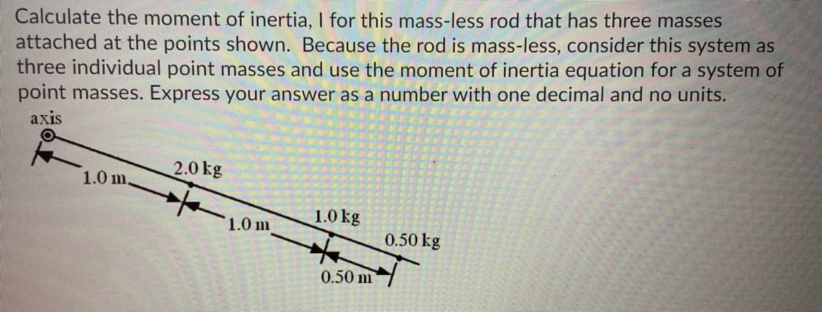Calculate the moment of inertia, I for this mass-less rod that has three masses
attached at the points shown. Because the rod is mass-less, consider this system as
three individual point masses and use the moment of inertia equation for a system of
point masses. Express your answer as a number with one decimal and no units.
axis
2.0 kg
1.0 m.
1.0 kg
1.0 m
0.50 kg
0.50 m

