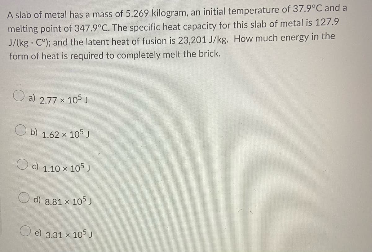 A slab of metal has a mass of 5.269 kilogram, an initial temperature of 37.9°C and a
melting point of 347.9°C. The specific heat capacity for this slab of metal is 127.9
J/(kg · C°); and the latent heat of fusion is 23,201 J/kg. How much energy in the
form of heat is required to completely melt the brick.
a) 2.77 x 105 J
O b) 1.62 × 105 J
c) 1.10 ×
105 J
d) 8.81 x 105 J
e) 3.31 x 105 J
