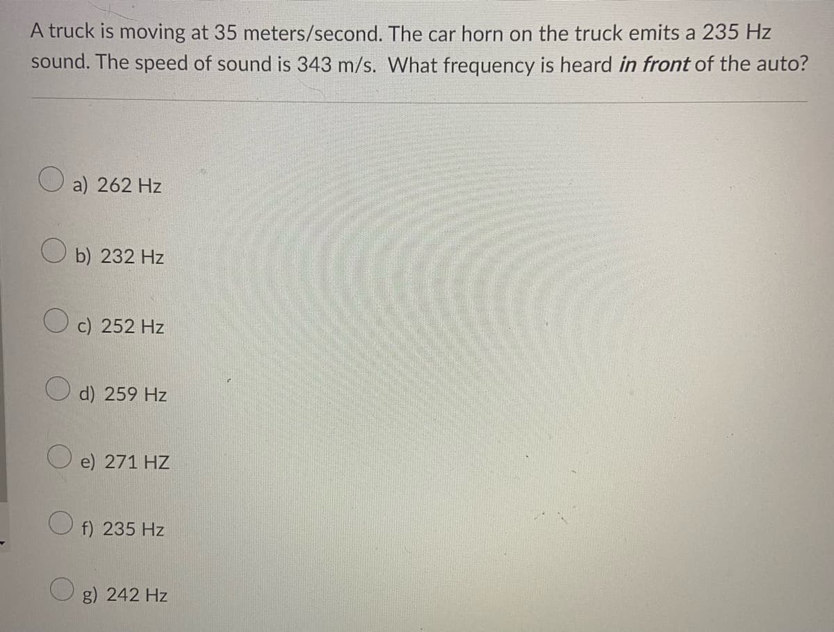 A truck is moving at 35 meters/second. The car horn on the truck emits a 235 Hz
sound. The speed of sound is 343 m/s. What frequency is heard in front of the auto?
a) 262 Hz
b) 232 Hz
O c) 252 Hz
d) 259 Hz
O e) 271 HZ
f) 235 Hz
g) 242 Hz
