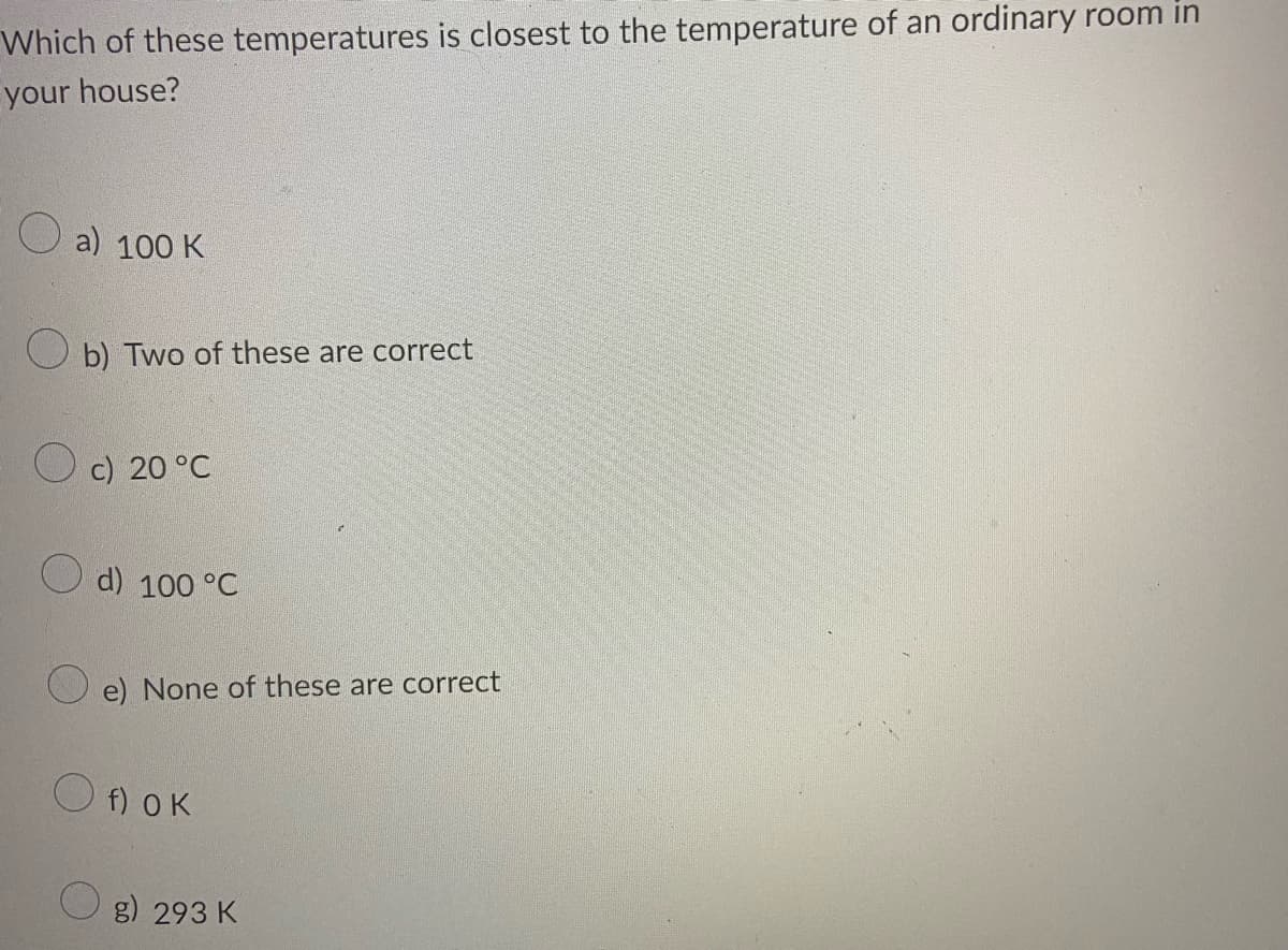Which of these temperatures is closest to the temperature of an ordinary room in
your house?
a) 100 K
O b) Two of these are correct
c) 20 °C
d) 100 °C
e) None of these are correct
O f) OK
O g) 293 K
