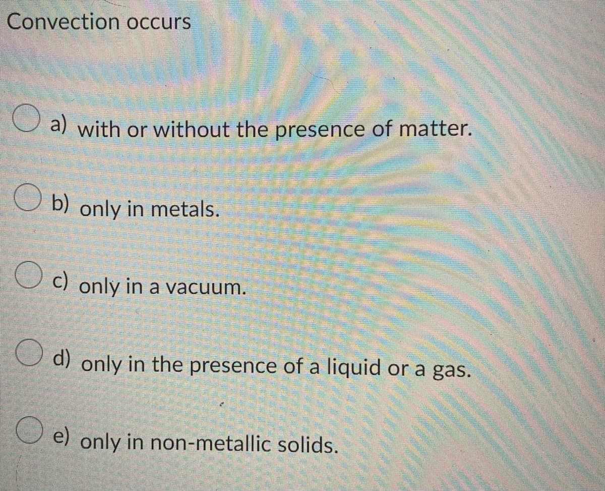 Convection occurs
O a) with or without the presence of matter.
b) only in metals.
U c) only in a vacuum.
U d) only in the presence of a liquid or a gas.
O e) only in non-metallic solids.
