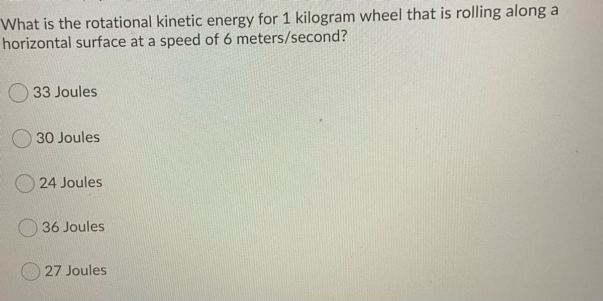 What is the rotational kinetic energy for 1 kilogram wheel that is rolling along a
horizontal surface at a speed of 6 meters/second?
33 Joules
30 Joules
24 Joules
36 Joules
27 Joules
