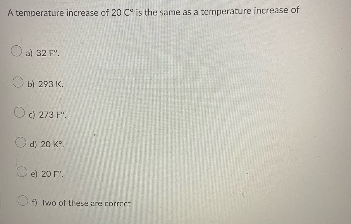 A temperature increase of 20 C° is the same as a temperature increase of
O a) 32 F°.
b) 293 K.
c) 273 F°.
d) 20 K°.
O e) 20 F°.
f) Two of these are correct

