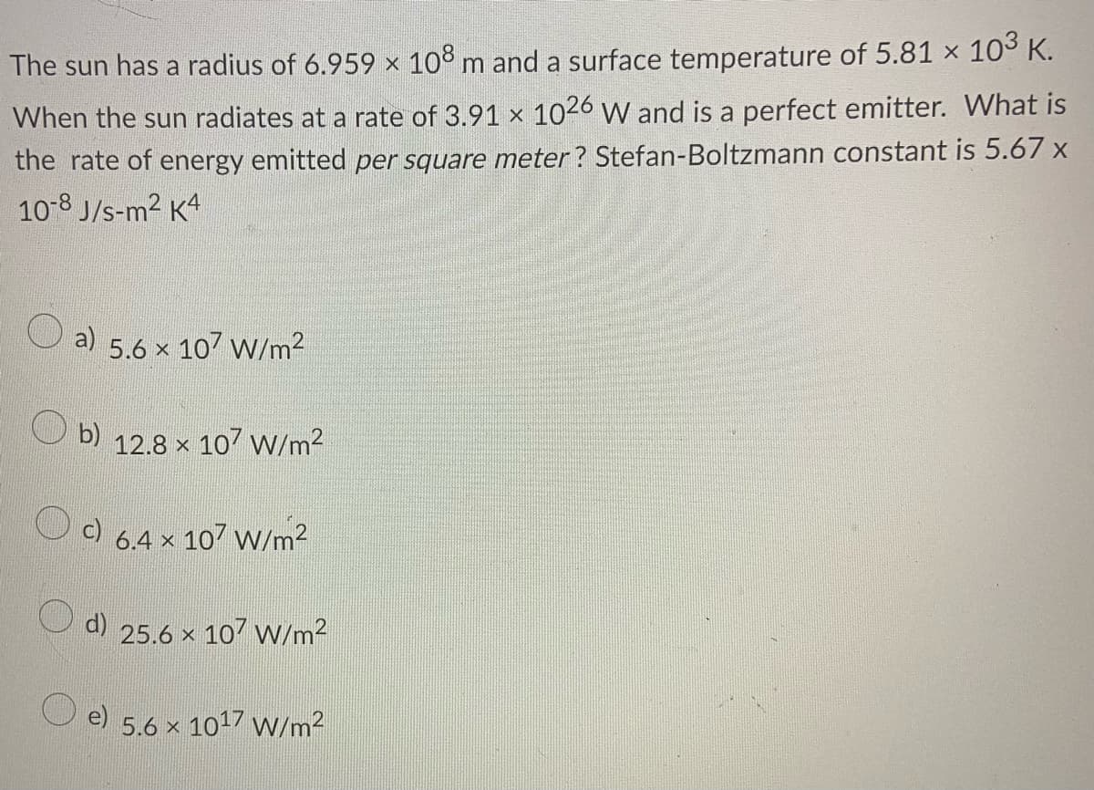 The sun has a radius of 6.959 × 108 m and a surface temperature of 5.81 x 10° K.
When the sun radiates at a rate of 3.91 x 1026 W and is a perfect emitter. What is
the rate of energy emitted per square meter? Stefan-Boltzmann constant is 5.67 x
10-8 J/s-m2 K4
a)
5.6 x 107 W/m2
b) 12.8 x 107 W/m2
c)
6.4 x 107 W/m2
25.6 x 107 W/m2
5.6 x 1017 W/m2
