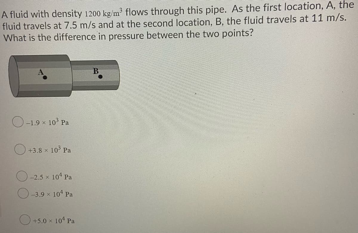 A fluid with density 1200 kg/m flows through this pipe. As the first location, A, the
fluid travels at 7.5 m/s and at the second location, B, the fluid travels at 11 m/s.
What is the difference in pressure between the two points?
O-1.9 x 10 Pa
+3.8 x 103 Pa
-2.5 x 104 Pa
-3.9 x 10 Pa
O +5.0 x 104 Pa
