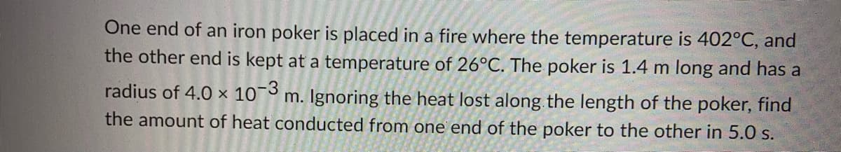 One end of an iron poker is placed in a fire where the temperature is 402°C, and
the other end is kept at a temperature of 26°C. The poker is 1.4 m long and has a
radius of 4.0 × 10¬ m. Ignoring the heat lost along the length of the poker, find
the amount of heat conducted from one end of the poker to the other in 5.0 s.
