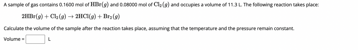 A sample of gas contains 0.1600 mol of HBr(g) and 0.08000 mol of Cl₂ (g) and occupies a volume of 11.3 L. The following reaction takes place:
2HBr(g) + Cl₂ (g) → 2HCl(g) + Br₂(g)
Calculate the volume of the sample after the reaction takes place, assuming that the temperature and the pressure remain constant.
Volume: =