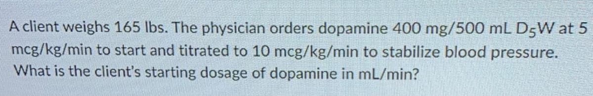 A client weighs 165 lbs. The physician orders dopamine 400 mg/500 mL D5W at 5
mcg/kg/min to start and titrated to 10 mcg/kg/min to stabilize blood pressure.
What is the client's starting dosage of dopamine in mL/min?