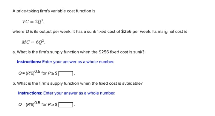A price-taking firm's variable cost function is
vC = 20°,
where Qis its output per week. It has a sunk fixed cost of $256 per week. Its marginal cost is
MC = 6Q°.
a. What is the firm's supply function when the $256 fixed cost is sunk?
Instructions: Enter your answer as a whole number.
Q= (P/6)0.5 for P $|
b. What is the firm's supply function when the fixed cost is avoidable?
Instructions: Enter your answer as a whole number.
Q= (P/6)0.5 for P2 $
