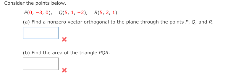Consider the points below.
P(0, -3, 0), Q(5, 1, –2), R(5, 2, 1)
(a) Find a nonzero vector orthogonal to the plane through the points P, Q, and R.
(b) Find the area of the triangle PQR.

