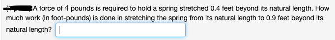 BA force of 4 pounds is required to hold a spring stretched 0.4 feet beyond its natural length. How
much work (in foot-pounds) is done in stretching the spring from its natural length to 0.9 feet beyond its
natural length? |
