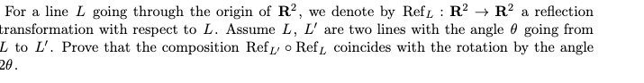 For a line L going through the origin of R?, we denote by Ref : R? → R? a reflection
transformation with respect to L. Assume L, L' are two lines with the angle 0 going from
L to L'. Prove that the composition Ref o Ref, coincides with the rotation by the angle
20.
