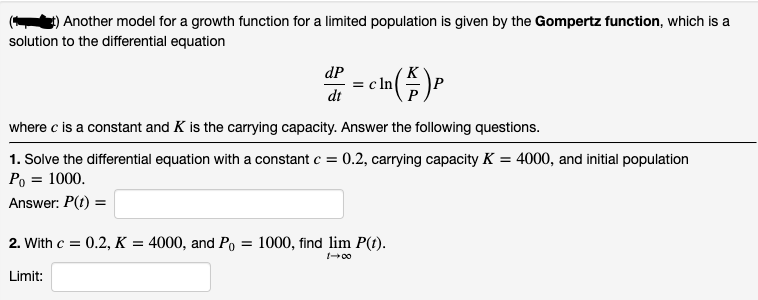 ) Another model for a growth function for a limited population is given by the Gompertz function, which is a
solution to the differential equation
dP
= c ln
dt
where c is a constant and K is the carrying capacity. Answer the following questions.
1. Solve the differential equation with a constant c = 0.2, carrying capacity K = 4000, and initial population
Po = 1000.
Answer: P(t) =
2. With c = 0.2, K = 4000, and Po = 1000, find lim P(t).
00
Limit:
