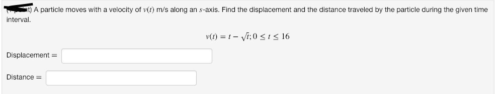 St) A particle moves with a velocity of v(t) m/s along an s-axis. Find the displacement and the distance traveled by the particle during the given time
interval.
v(1) = 1- Vi; 0 <i< 16
Displacement =
Distance =
