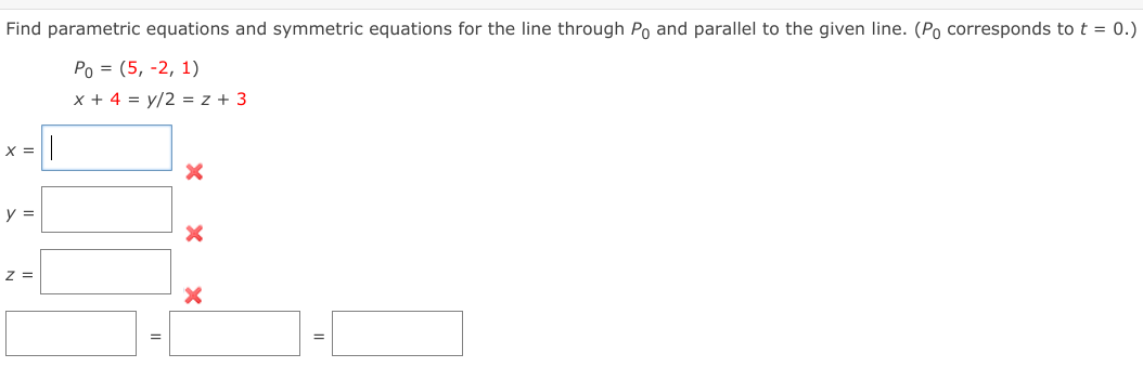 Find parametric equations and symmetric equations for the line through Po and parallel to the given line. (P corresponds to t = 0.)
Ро 3 (5, -2, 1)
x + 4 = y/2 = z + 3
X =
y =
z =
