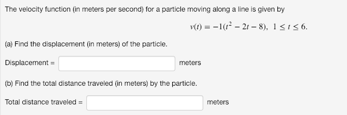 The velocity function (in meters per second) for a particle moving along a line is given by
v(t) = -1(1? – 21 – 8), 1<1<6.
(a) Find the displacement (in meters) of the particle.
Displacement =
meters
(b) Find the total distance traveled (in meters) by the particle.
Total distance traveled =
meters
