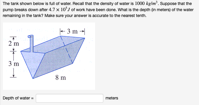 The tank shown below is full of water. Recall that the density of water is 1000 kg/m³. Suppose that the
pump breaks down after 4.7 x 10°J of work have been done. What is the depth (in meters) of the water
remaining in the tank? Make sure your answer is accurate to the nearest tenth.
+ 3 m -
2 m
3 m
8 m
meters
Depth of water =
