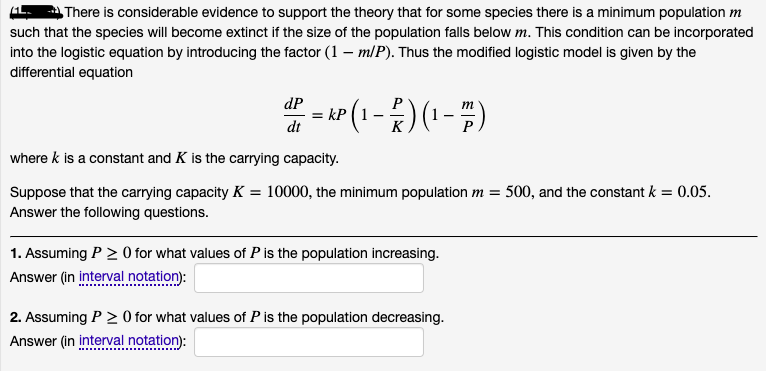 There is considerable evidence to support the theory that for some species there is a minimum population m
such that the species will become extinct if the size of the population falls below m. This condition can be incorporated
into the logistic equation by introducing the factor (1 – m/P). Thus the modified logistic model is given by the
differential equation
" - (1-)(-)
dP
= kP
dt
P
m
where k is a constant and K is the carrying capacity.
Suppose that the carrying capacity K = 10000, the minimum population m = 500, and the constant k = 0.05.
Answer the following questions.
1. Assuming P > O for what values of P is the population increasing.
Answer (in interval notation):
2. Assuming P > 0 for what values of P is the population decreasing.
Answer (in interval notation):
