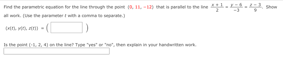 y – 6
z - 3
Find the parametric equation for the line through the point (0, 11, -12) that is parallel to the line *
2
Show
%3D
-3
all work. (Use the parameter t with a comma to separate.)
(x(t), y(t), z(t))
Is the point (-1, 2, 4) on the line? Type "yes" or "no", then explain in your handwritten work.
