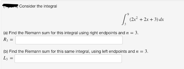 Consider the integral
(2x2 + 2x + 3) dx
(a) Find the Riemann sum for this integral using right endpoints and n =
3.
R3 =
(b) Find the Riemann sum for this same integral, using left endpoints and n =
= 3.
L3
