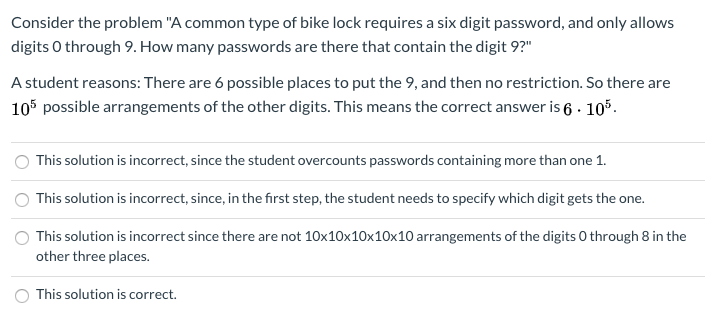 Consider the problem "A common type of bike lock requires a six digit password, and only allows
digits O through 9. How many passwords are there that contain the digit 9?"
A student reasons: There are 6 possible places to put the 9, and then no restriction. So there are
105 possible arrangements of the other digits. This means the correct answer is 6 · 105.
This solution is incorrect, since the student overcounts passwords containing more than one 1.
This solution is incorrect, since, in the first step, the student needs to specify which digit gets the one.
This solution is incorrect since there are not 10x10x10x10x10 arrangements of the digits O through 8 in the
other three places.
This solution is correct.
