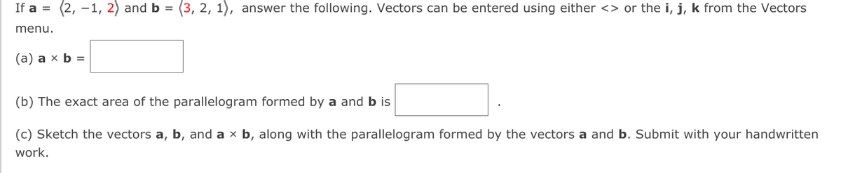 If a = (2, -1, 2) and b = (3, 2, 1), answer the following. Vectors can be entered using either <> or the i, j, k from the Vectors
%3D
menu.
(а) а х b 3
(b) The exact area of the parallelogram formed by a and b is
(c) Sketch the vectors a, b, and a x b, along with the parallelogram formed by the vectors a and b. Submit with your handwritten
work.
