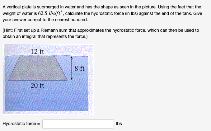 A vertical plate is submerged in water and has the shape as seen in the picture. Using the fact that the
weight of water is 62.5 lbs/ft³, calculate the hydrostatic force (in Ibs) against the end of the tank. Give
your answer correct to the nearest hundred.
(Hint: First set up a Riemann sum that approximates the hydrostatic force, which can then be used to
obtain an integral that represents the force.)
12 ft
8 ft
20 ft
Hydrostatic force =
Ibs
