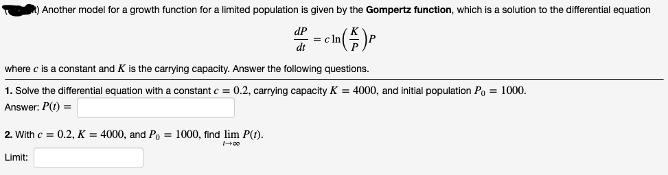 Another model for a growth function for a limited population is given by the Gompertz function, which is a solution to the differential equation
dP
= c ln
dt
where c is a constant and K is the carrying capacity. Answer the following questions.
1. Solve the differential equation with a constant c = 0.2, carrying capacity K = 4000, and initial population Po = 1000.
Answer: P(t) =
2. With c = 0.2, K = 4000, and Po = 1000, find lim P(t).
Limit:
