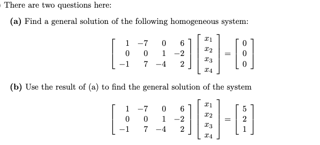 There are two questions here:
(a) Find a general solution of the following homogeneous system:
1 -7
1 -2
7 -4
=
13
-1
(b) Use the result of (a) to find the general solution of the system
1 -7
5
1 -2
13
-1
7 -4
2
I4
