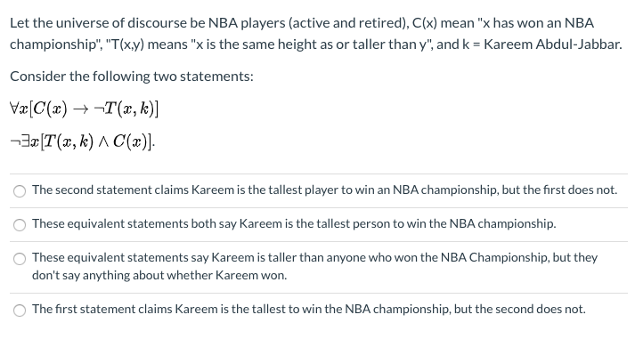 Let the universe of discourse be NBA players (active and retired), C(x) mean "x has won an NBA
championship", "T(xy) means "x is the same height as or taller than y", and k = Kareem Abdul-Jabbar.
Consider the following two statements:
Væ[C(x) → -T(x, k)]
-3z[T(x, k) A C(x)].
The second statement claims Kareem is the tallest player to win an NBA championship, but the first does not.
These equivalent statements both say Kareem is the tallest person to win the NBA championship.
These equivalent statements say Kareem is taller than anyone who won the NBA Championship, but they
don't say anything about whether Kareem won.
The first statement claims Kareem is the tallest to win the NBA championship, but the second does not.
