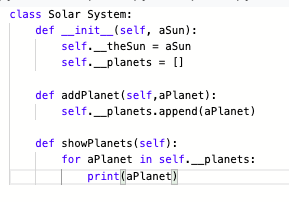 class Solar System:
def _init_(self, aSun):
self._theSun = aSun
self._planets = []
def addPlanet(self,aPlanet):
self._planets.append (aPlanet)
def showPlanets (self):
for aPlanet in self._planets:
print(aPlanet)
