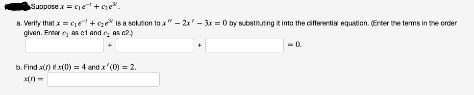 Suppose x = c1e¬ +cze³.
a. Verify that x = c¡e= + cze is a solution to x" – 2x' – 3x = 0 by substituting it into the differential equation. (Enter the terms in the order
given. Enter c1 as c1 and cz as c2.)
= 0.
b. Find x(t) if x(0) = 4 and x'(0) = 2.
x(t) =
