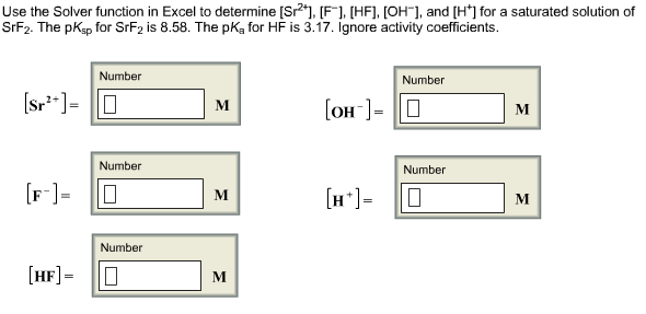 Use the Solver function in Excel to determine [Sr"), [F], [HF], [OH¯], and [H*] for a saturated solution of
SrF2. The pKsp for SrF2 is 8.58. The pKa for HF is 3.17. Ignore activity coefficients.
Number
Number
(sr*]= 0
[OH-]= 0
м
M
Number
Number
[F]=
[H*]=
м
M
Number
[HF]=
M
