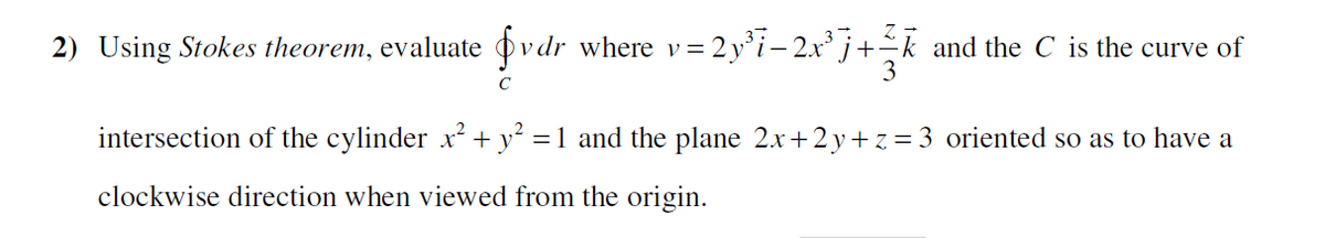 2) Using Stokes theorem, evaluate øvdr where v=2 y°i– 2x² j+¯k_and the C is the curve of
intersection of the cylinder x + y² =1 and the plane 2.x+ 2y+ z = 3 oriented so as to have a
clockwise direction when viewed from the origin.
