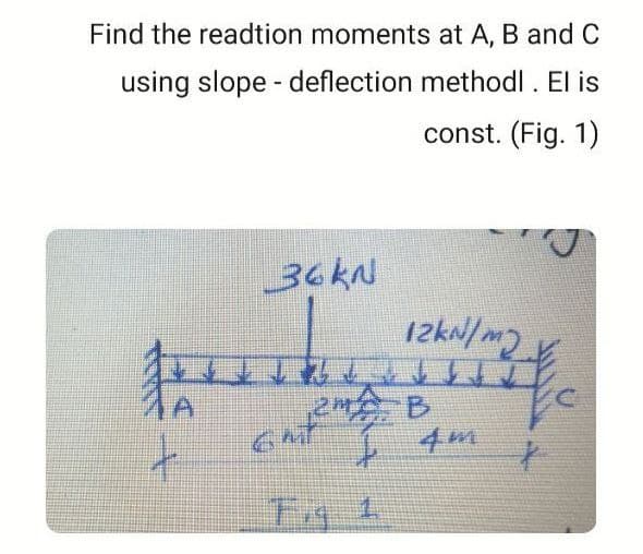 Find the readtion moments at A, B and C
using slope - deflection methodl. El is
const. (Fig. 1)
36KN
2 B
4m
