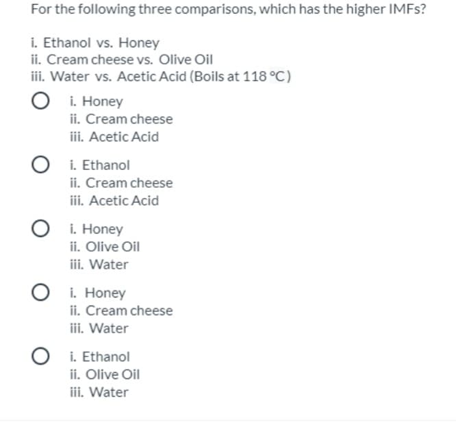 For the following three comparisons, which has the higher IMFS?
i. Ethanol vs. Honey
ii. Cream cheese vs. Olive Oil
iii. Water vs. Acetic Acid (Boils at 118 °C)
i. Honey
ii. Cream cheese
iii. Acetic Acid
i. Ethanol
ii. Cream cheese
iii. Acetic Acid
i. Honey
ii. Olive Oil
iii. Water
i. Honey
ii. Cream cheese
iii. Water
O i. Ethanol
ii. Olive Oil
iii. Water
