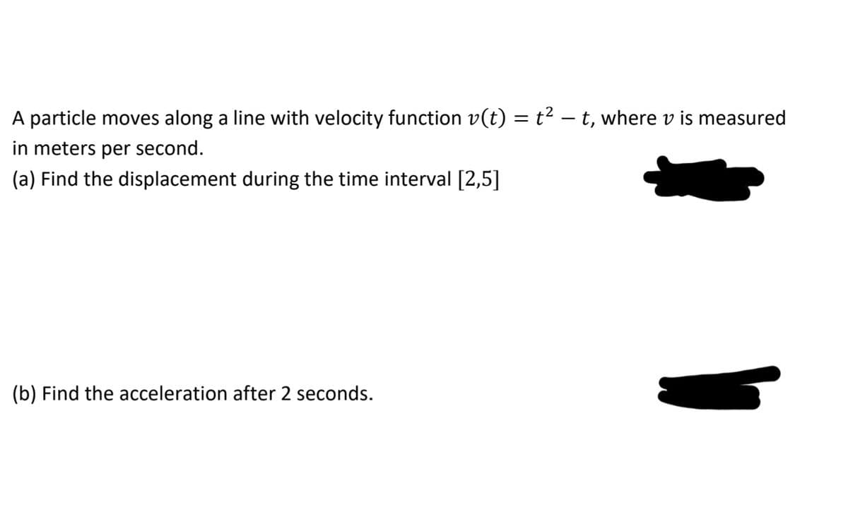 A particle moves along a line with velocity function v(t) = t² – t, where v is measured
in meters per second.
(a) Find the displacement during the time interval [2,5]
(b) Find the acceleration after 2 seconds.
