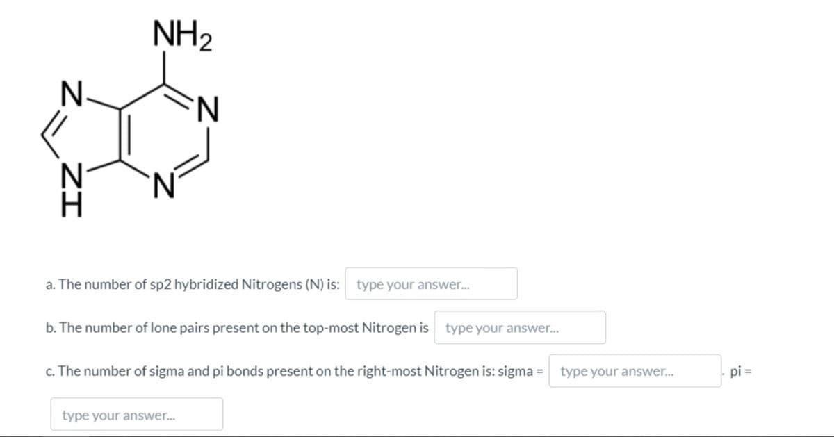 NH2
'N.
'N'
a. The number of sp2 hybridized Nitrogens (N) is: type your answer.
b. The number of lone pairs present on the top-most Nitrogen is
type your answer...
c. The number of sigma and pi bonds present on the right-most Nitrogen is: sigma =
type your answer..
pi =
type your answer...
ZI
