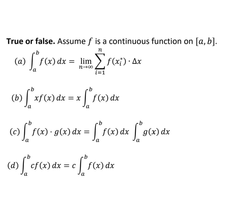(a) f
True or false. Assume f is a continuous function on [a, b].
п
(a)
f(x) dx = lim f(xi) · Ax
а
i=1
(b) | xfx) dx = x f(x) dx
а
а
(c) f(x)•g(x) dx = | f(x) dx g(x) dx
а
а
а
(d)
cf (x) dx = c | f(x) dx
а
а
