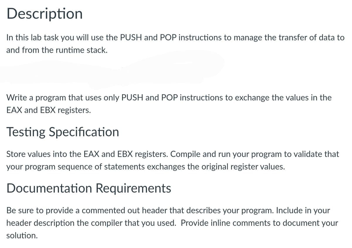 Description
In this lab task you will use the PUSH and POP instructions to manage the transfer of data to
and from the runtime stack.
Write a program that uses only PUSH and POP instructions to exchange the values in the
EAX and EBX registers.
Testing Specification
Store values into the EAX and EBX registers. Compile and run your program to validate that
your program sequence of statements exchanges the original register values.
Documentation Requirements
Be sure to provide a commented out header that describes your program. Include in your
header description the compiler that you used. Provide inline comments to document your
solution.
