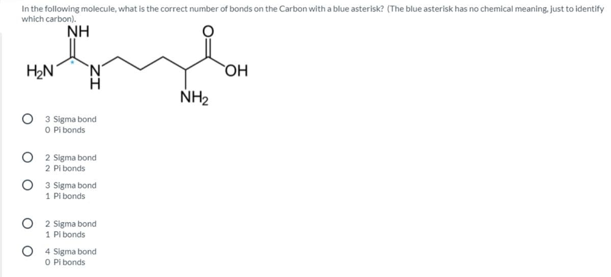 In the following molecule, what is the correct number of bonds on the Carbon with a blue asterisk? (The blue asterisk has no chemical meaning, just to identify
which carbon).
NH
H2N
N'
ОН
NH2
3 Sigma bond
O Pi bonds
O 2 Sigma bond
2 Pi bonds
3 Sigma bond
1 Pi bonds
O 2 Sigma bond
1 Pi bonds
O 4 Sigma bond
O Pi bonds
