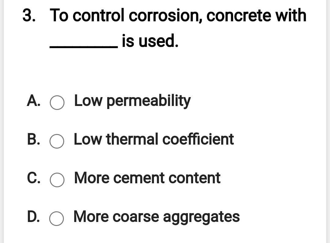 3. To control corrosion, concrete with
is used.
A. O Low permeability
B. O Low thermal coefficient
C. O More cement content
D. O More coarse aggregates
