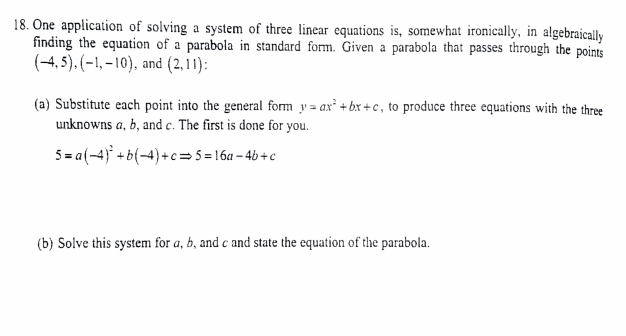 18. One application of solving a system of three linear equations is, somewhat ironically, in algebraically
finding the equation of a parabola in standard form. Given a parabola that passes through the points
(-4, 5), (-1, – 10), and (2,11):
(a) Substitute each point into the general form y = ax' + bx + c, to produce three equations with the three
unknowns a, b, and c. The first is done for you.
5= a(-4) + b(-4)+c=5=16a – 4b + c
(b) Solve this system for a, b, and c and state the equation of the parabola.
