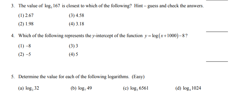 3. The value of log, 167 is closest to which of the following? Hint – guess and check the answers.
(1) 2.67
(3) 4.58
(2) 1.98
(4) 3.18
4. Which of the following represents the y-intercept of the function y = log(x+1000)-8?
(1) –8
(3) 3
(2) –5
(4) 5
5. Determine the value for each of the following logarithms. (Easy)
(a) log, 32
(b) log, 49
(c) log, 6561
(d) log, 1024
