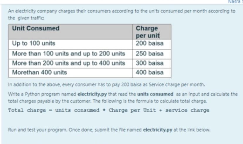 Nasra
An electricity company charges their consumers according to the units consumed per month according to
the given traffic:
Unit Consumed
Charge
per unit
200 baisa
Up to 100 units
More than 100 units and up to 200 units
250 baisa
More than 200 units and up to 400 units
300 baisa
Morethan 400 units
400 baisa
In addition to the above, every consumer has to pay 200 baisa as Service charge per month.
Write a Python program named electricity.py that read the units consumed as an input and calculate the
total charges payable by the customer. The following is the formula to calculate total charge.
Total charge = units consumed * Charge per Unit + service charge
Run and test your program. Once done, submit the file named electricity.py at the link below.
